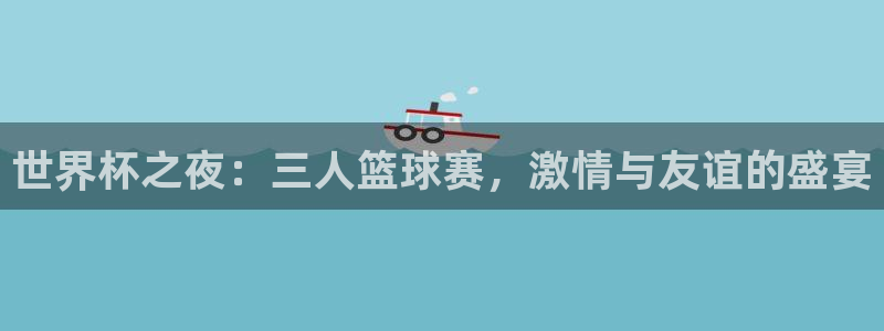 易游app下载方法：世界杯之夜：三人篮球赛，激情与友谊的盛宴